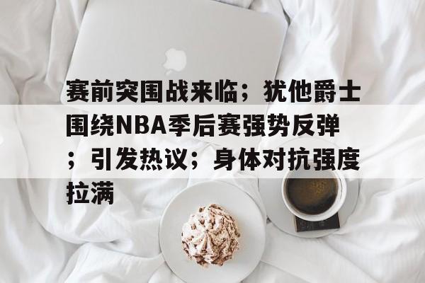 爱游戏-赛前突围战来临；犹他爵士围绕NBA季后赛强势反弹；引发热议；身体对抗强度拉满的简单介绍