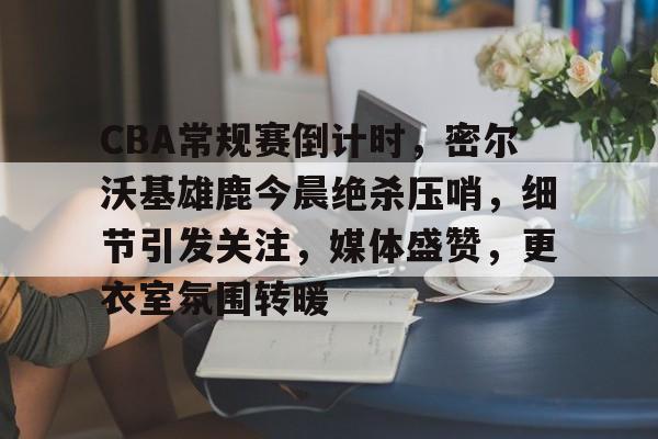 爱游戏体育APP-CBA常规赛倒计时，密尔沃基雄鹿今晨绝杀压哨，细节引发关注，媒体盛赞，更衣室氛围转暖的简单介绍